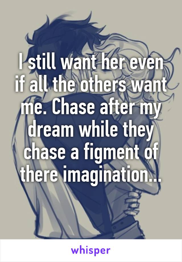 I still want her even if all the others want me. Chase after my dream while they chase a figment of there imagination...
