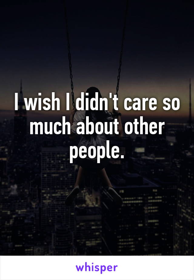 I wish I didn't care so much about other people.
