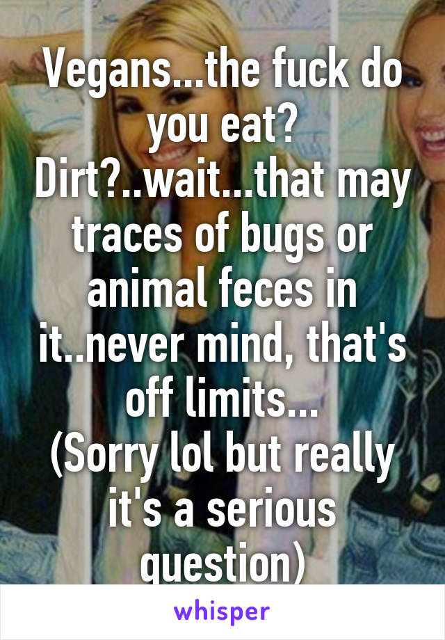 Vegans...the fuck do you eat? Dirt?..wait...that may traces of bugs or animal feces in it..never mind, that's off limits...
(Sorry lol but really it's a serious question)