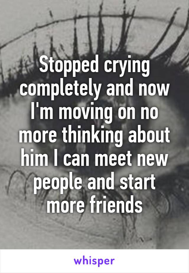 Stopped crying completely and now I'm moving on no more thinking about him I can meet new people and start more friends