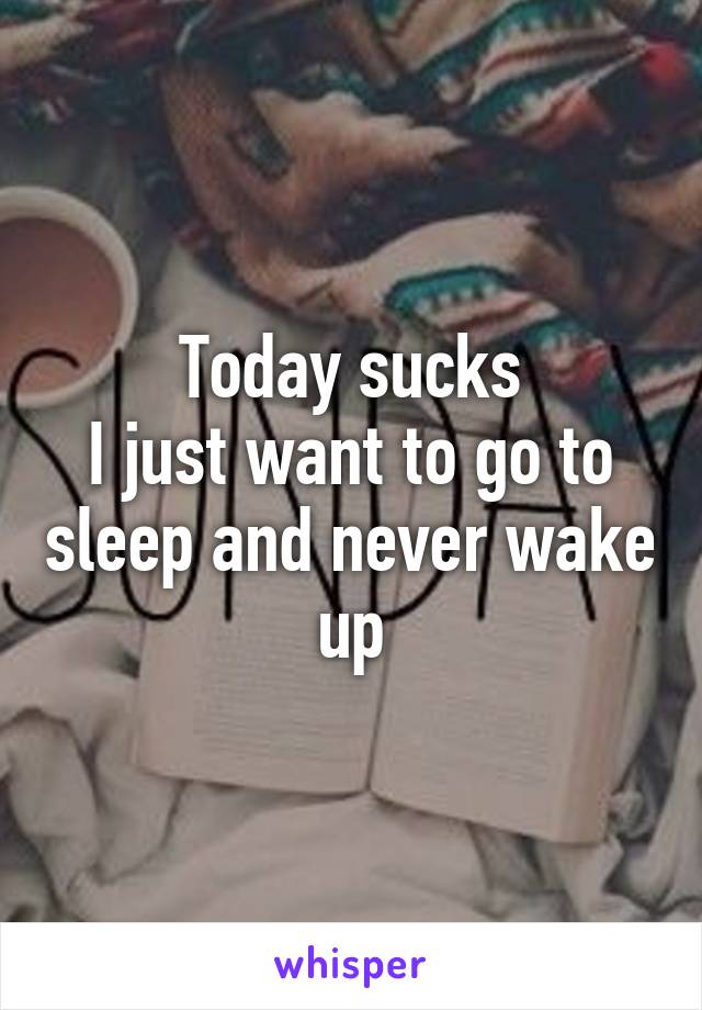 Today sucks
I just want to go to sleep and never wake up