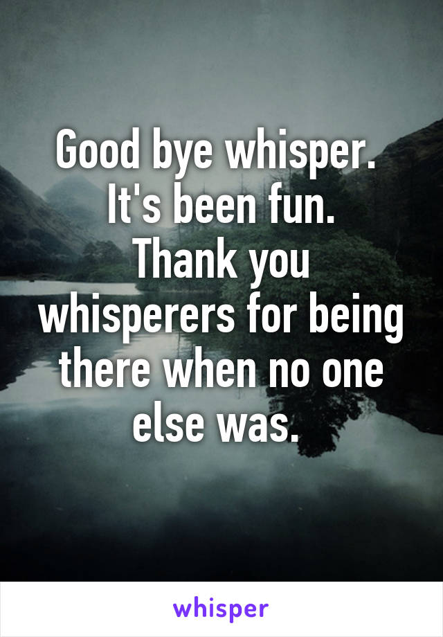 Good bye whisper. 
It's been fun.
Thank you whisperers for being there when no one else was. 
