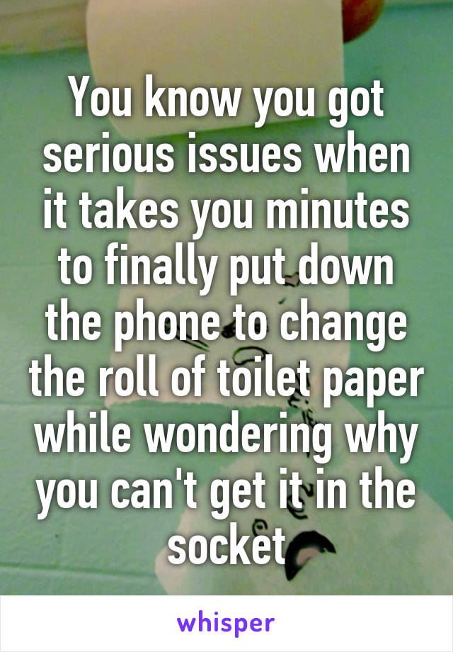 You know you got serious issues when it takes you minutes to finally put down the phone to change the roll of toilet paper while wondering why you can't get it in the socket