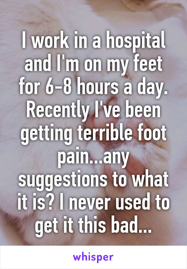 I work in a hospital and I'm on my feet for 6-8 hours a day. Recently I've been getting terrible foot pain...any suggestions to what it is? I never used to get it this bad...