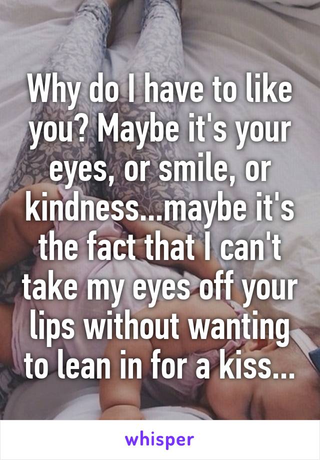 Why do I have to like you? Maybe it's your eyes, or smile, or kindness...maybe it's the fact that I can't take my eyes off your lips without wanting to lean in for a kiss...