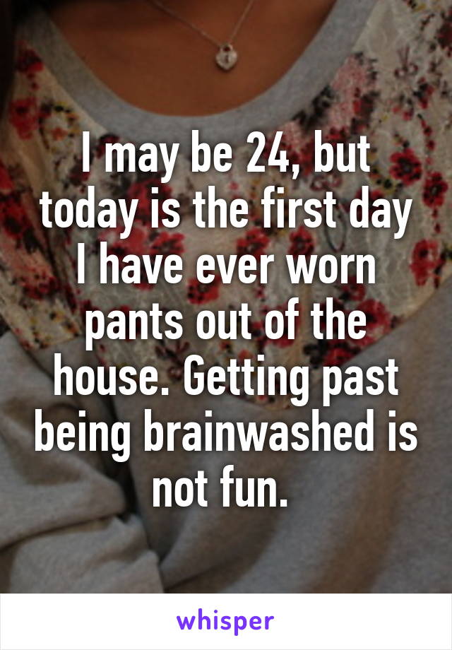 I may be 24, but today is the first day I have ever worn pants out of the house. Getting past being brainwashed is not fun. 