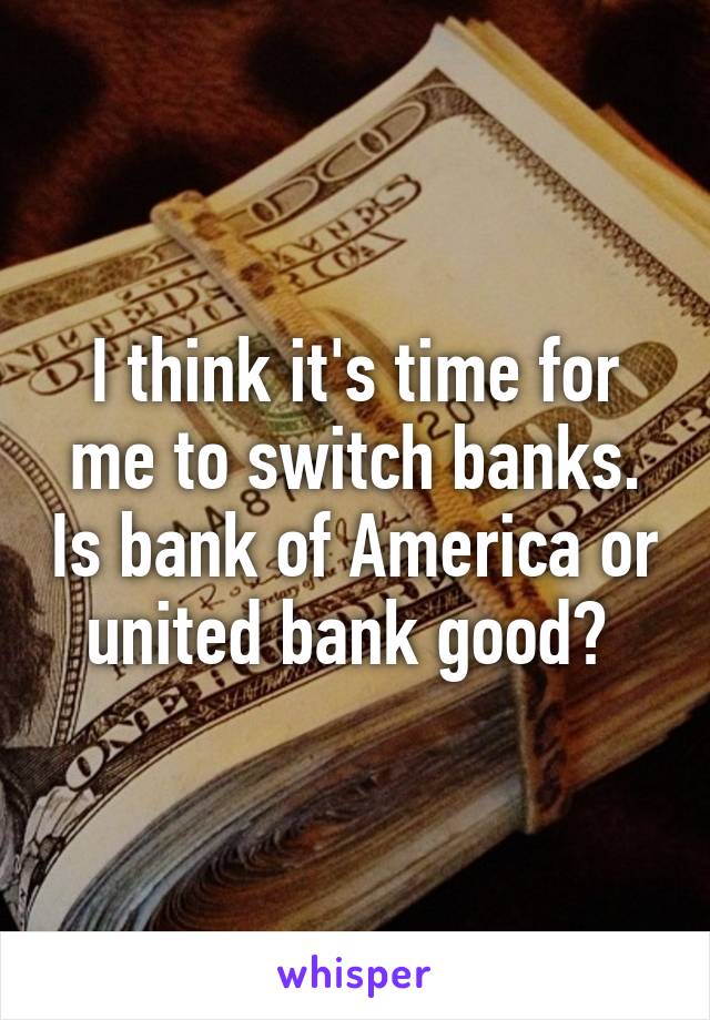 I think it's time for me to switch banks. Is bank of America or united bank good? 