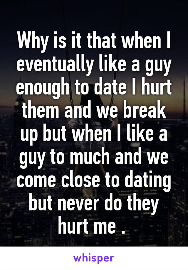 Why is it that when I eventually like a guy enough to date I hurt them and we break up but when I like a guy to much and we come close to dating but never do they hurt me . 