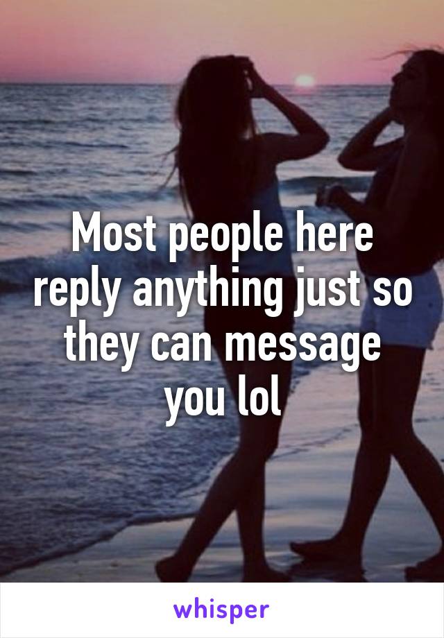 Most people here reply anything just so they can message you lol