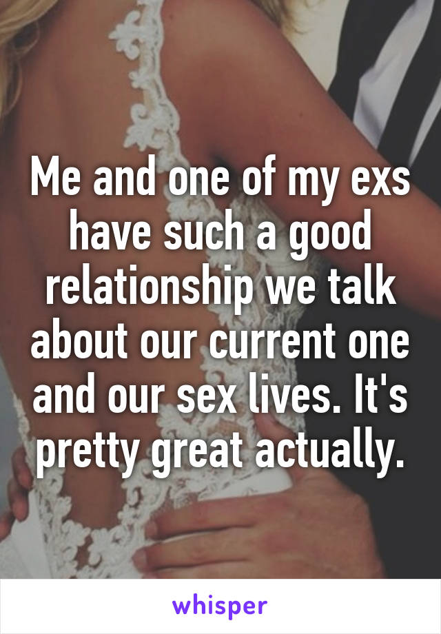 Me and one of my exs have such a good relationship we talk about our current one and our sex lives. It's pretty great actually.