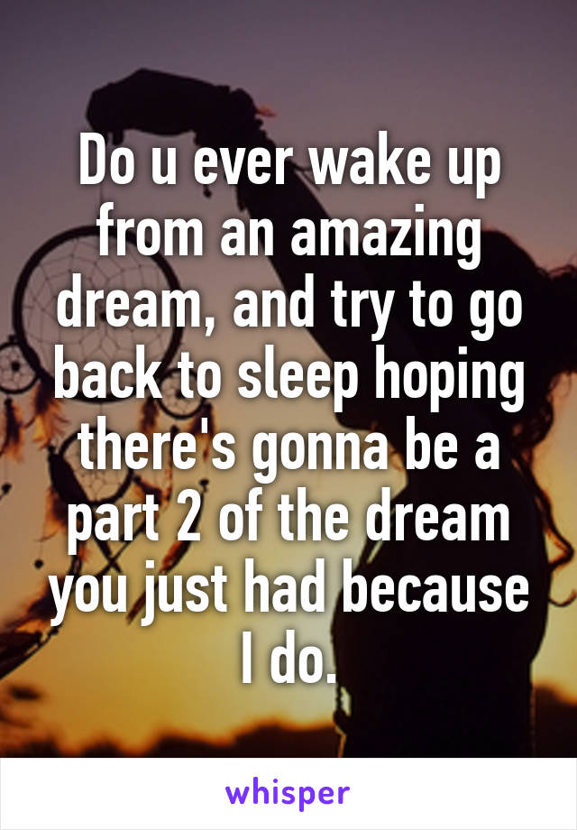 Do u ever wake up from an amazing dream, and try to go back to sleep hoping there's gonna be a part 2 of the dream you just had because I do.