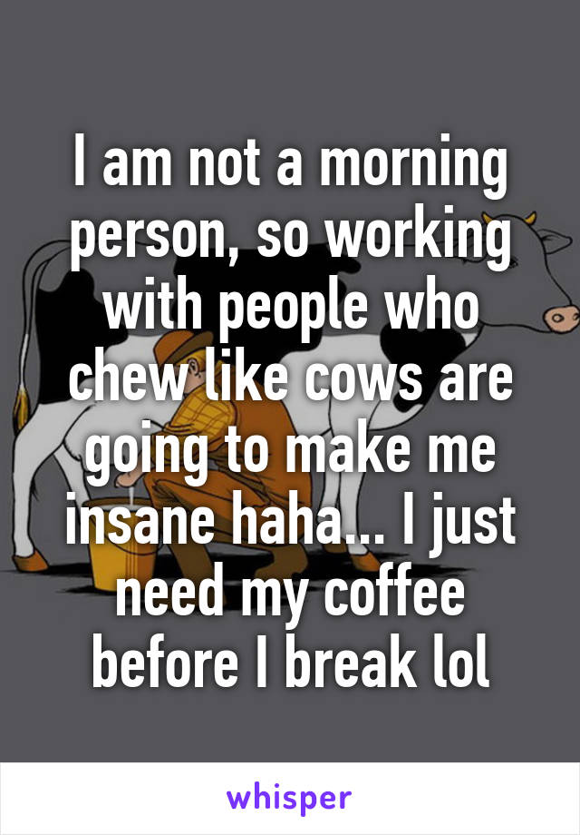 I am not a morning person, so working with people who chew like cows are going to make me insane haha... I just need my coffee before I break lol