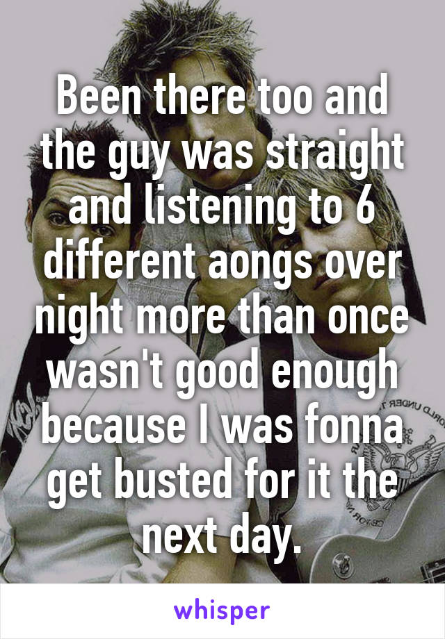 Been there too and the guy was straight and listening to 6 different aongs over night more than once wasn't good enough because I was fonna get busted for it the next day.