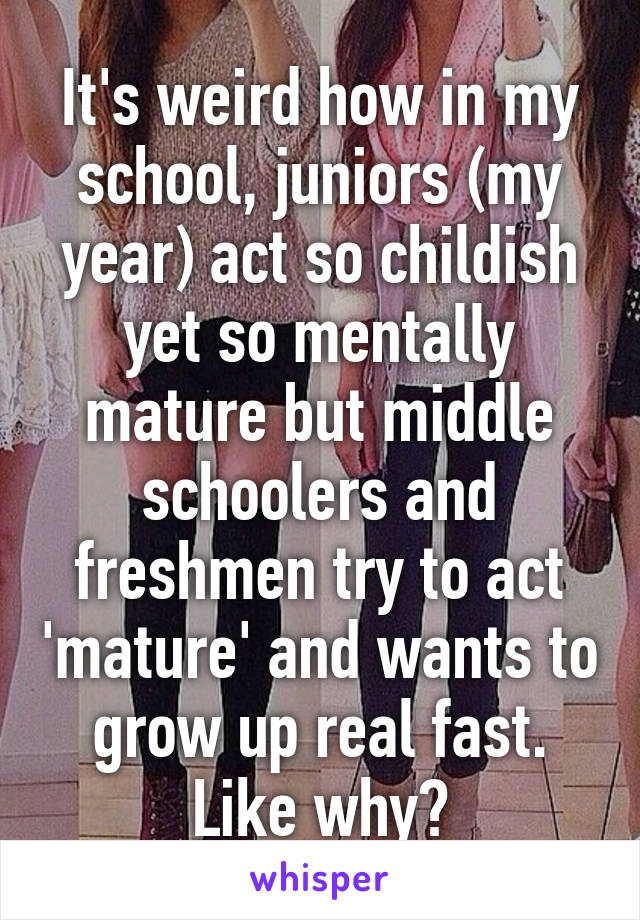 It's weird how in my school, juniors (my year) act so childish yet so mentally mature but middle schoolers and freshmen try to act 'mature' and wants to grow up real fast. Like why?