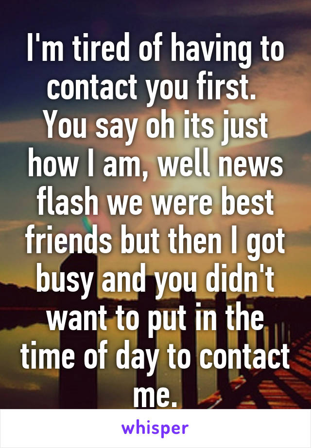 I'm tired of having to contact you first. 
You say oh its just how I am, well news flash we were best friends but then I got busy and you didn't want to put in the time of day to contact me.