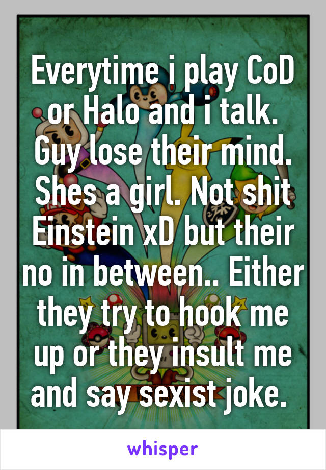 Everytime i play CoD or Halo and i talk. Guy lose their mind. Shes a girl. Not shit Einstein xD but their no in between.. Either they try to hook me up or they insult me and say sexist joke. 