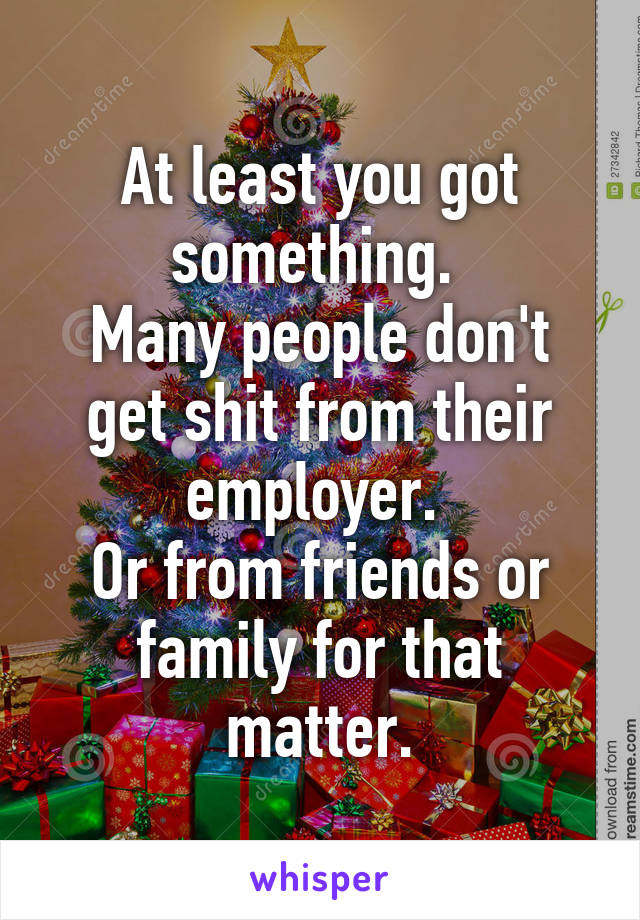 At least you got something. 
Many people don't get shit from their employer. 
Or from friends or family for that matter.