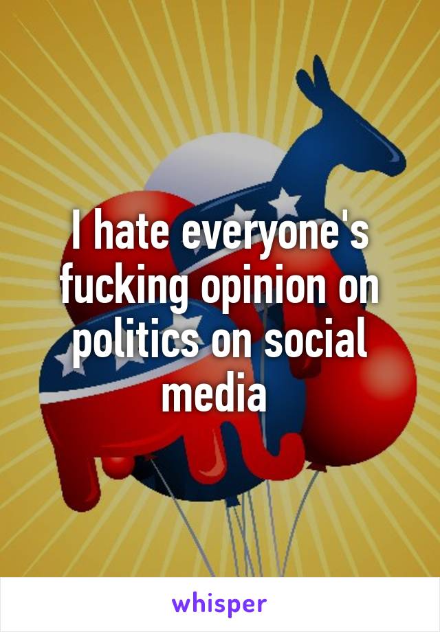 I hate everyone's fucking opinion on politics on social media 