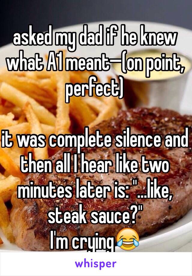 asked my dad if he knew what A1 meant—(on point, perfect)

it was complete silence and then all I hear like two minutes later is: "...like, steak sauce?"
I'm crying😂