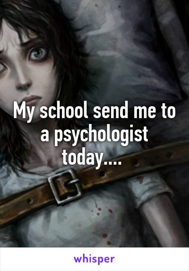 My school send me to a psychologist today.... 