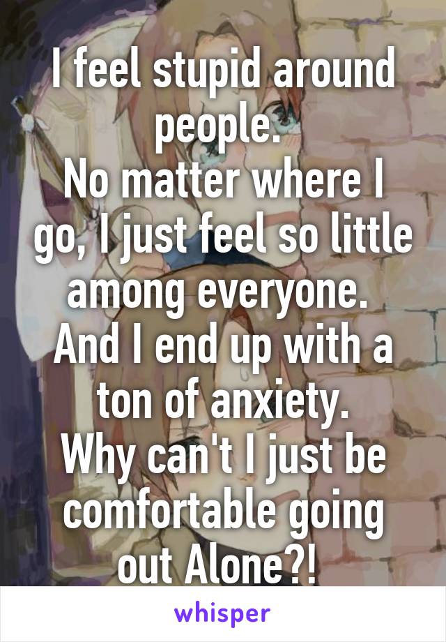 I feel stupid around people. 
No matter where I go, I just feel so little among everyone. 
And I end up with a ton of anxiety.
Why can't I just be comfortable going out Alone?! 