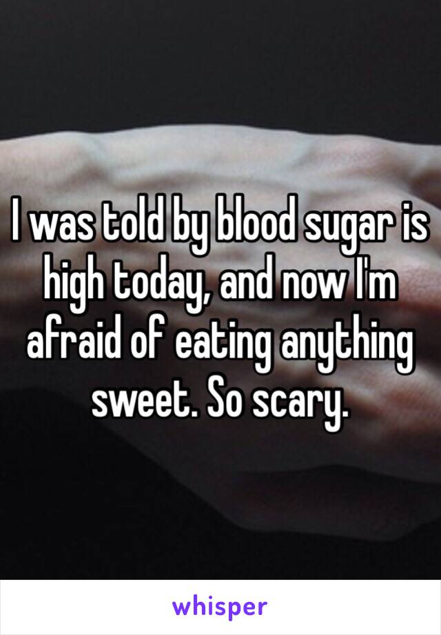 I was told by blood sugar is high today, and now I'm afraid of eating anything sweet. So scary. 