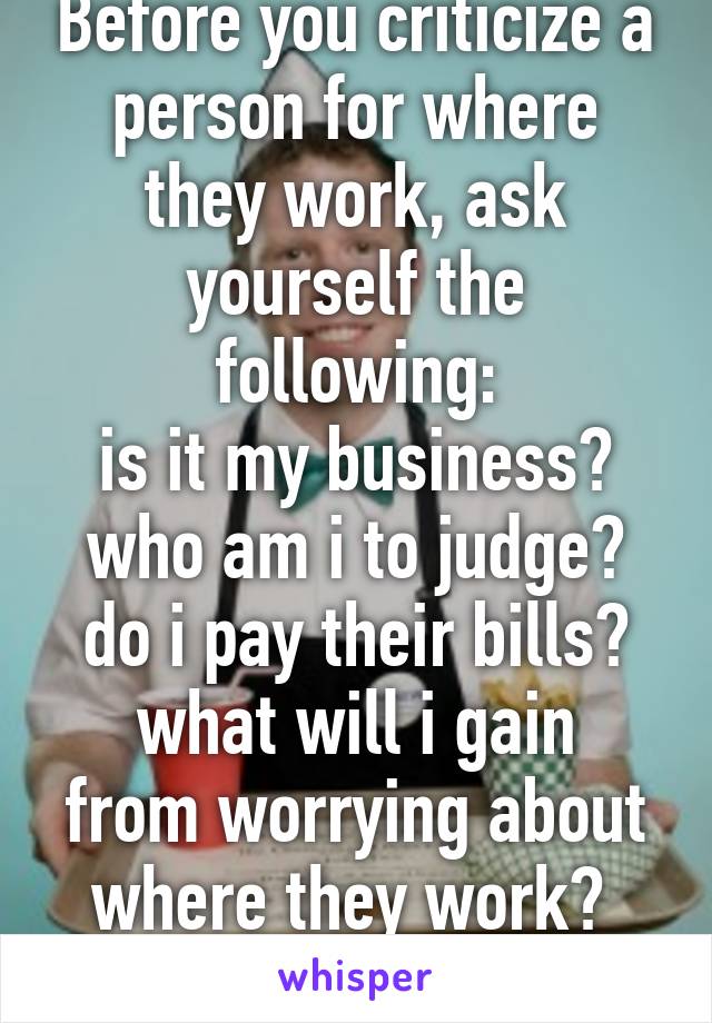 Before you criticize a person for where they work, ask yourself the following:
is it my business? who am i to judge? do i pay their bills?
what will i gain from worrying about where they work? 
