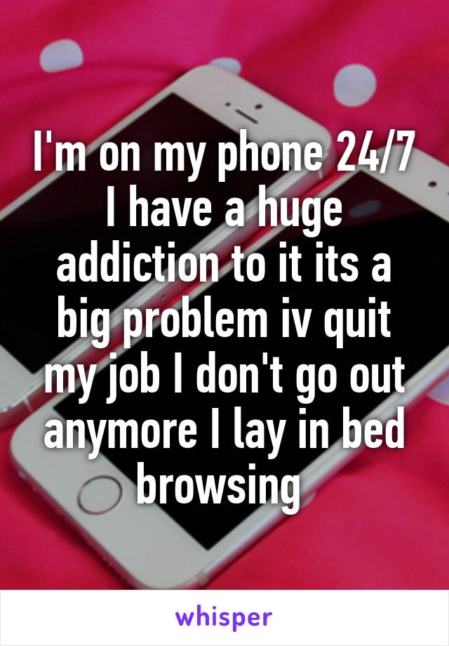 I'm on my phone 24/7 I have a huge addiction to it its a big problem iv quit my job I don't go out anymore I lay in bed browsing 