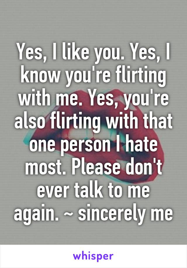 Yes, I like you. Yes, I know you're flirting with me. Yes, you're also flirting with that one person I hate most. Please don't ever talk to me again. ~ sincerely me