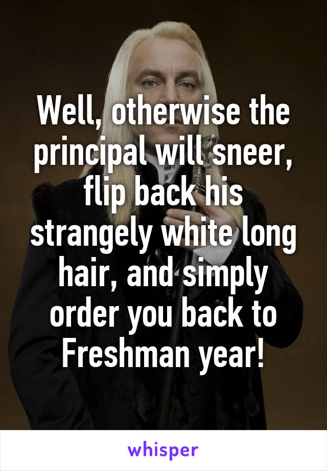 Well, otherwise the principal will sneer, flip back his strangely white long hair, and simply order you back to Freshman year!