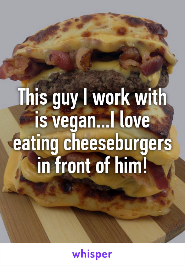 This guy I work with is vegan...I love eating cheeseburgers in front of him!