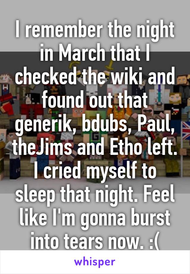 I remember the night in March that I checked the wiki and found out that generik, bdubs, Paul, theJims and Etho left. I cried myself to sleep that night. Feel like I'm gonna burst into tears now. :(