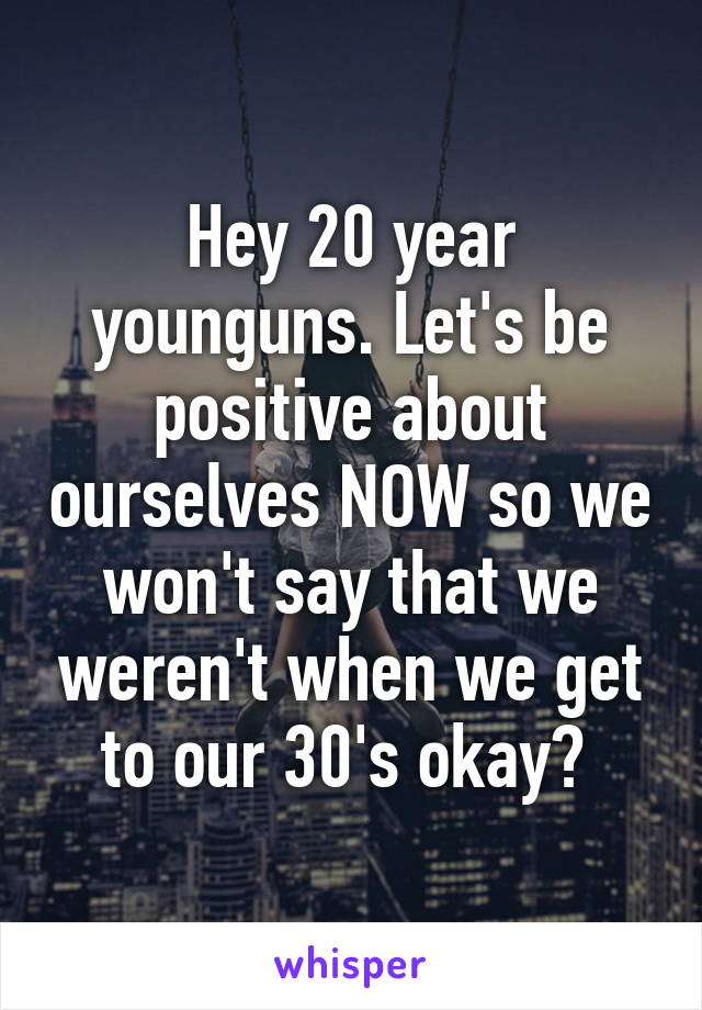 Hey 20 year younguns. Let's be positive about ourselves NOW so we won't say that we weren't when we get to our 30's okay? 