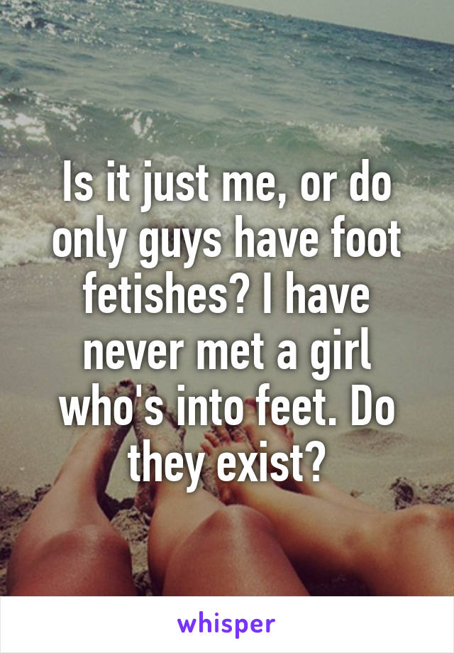 Is it just me, or do only guys have foot fetishes? I have never met a girl who's into feet. Do they exist?