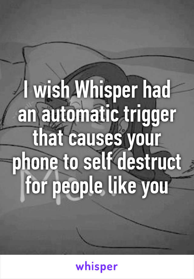 I wish Whisper had an automatic trigger that causes your phone to self destruct for people like you