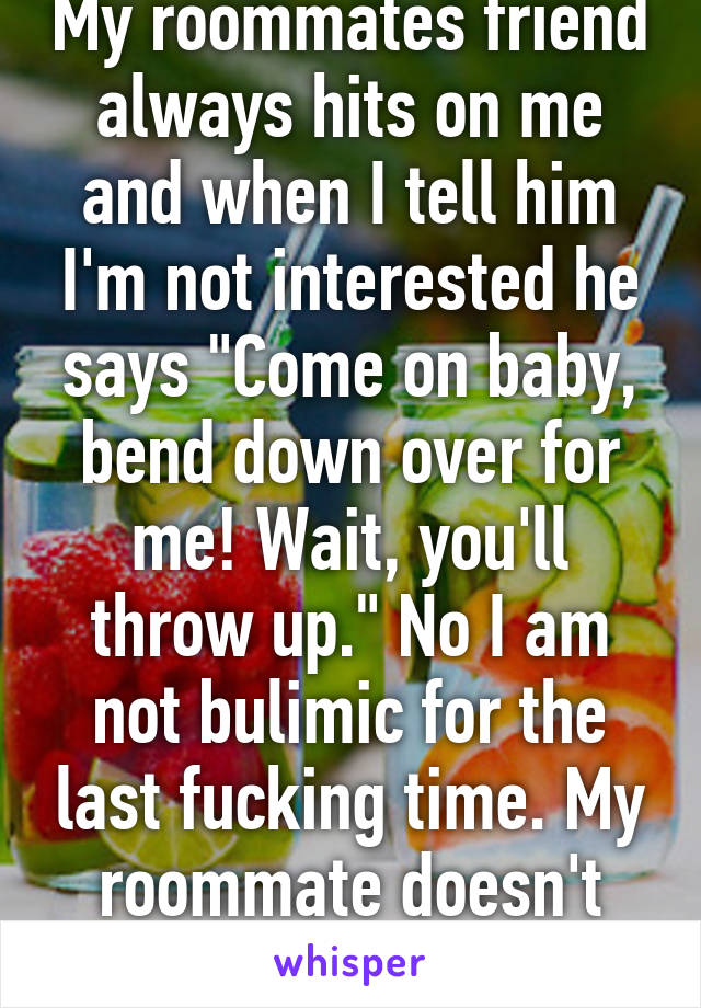 My roommates friend always hits on me and when I tell him I'm not interested he says "Come on baby, bend down over for me! Wait, you'll throw up." No I am not bulimic for the last fucking time. My roommate doesn't even know. 