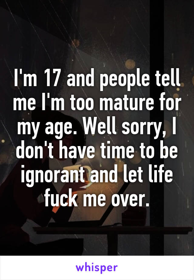 I'm 17 and people tell me I'm too mature for my age. Well sorry, I don't have time to be ignorant and let life fuck me over.