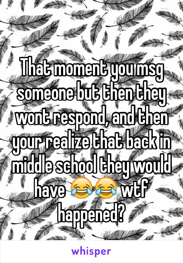 
That moment you msg someone but then they wont respond, and then your realize that back in middle school they would have 😂😂 wtf happened?