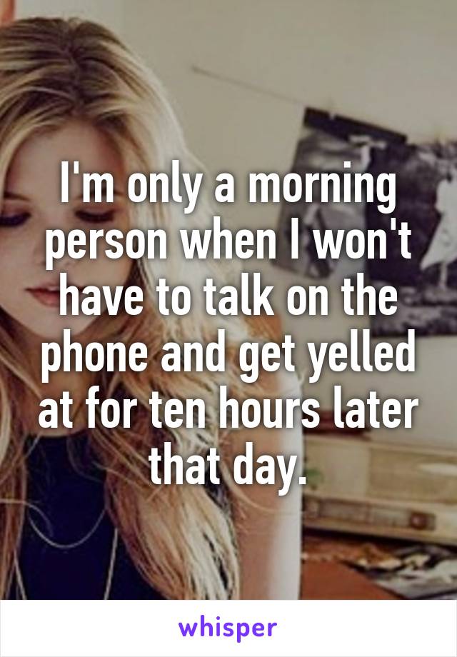 I'm only a morning person when I won't have to talk on the phone and get yelled at for ten hours later that day.