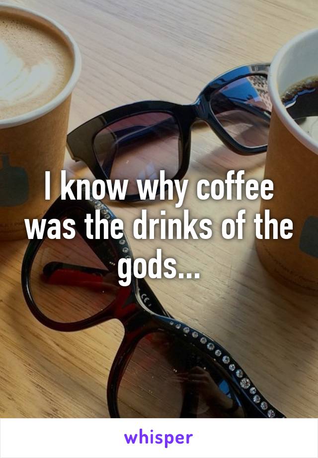 I know why coffee was the drinks of the gods...