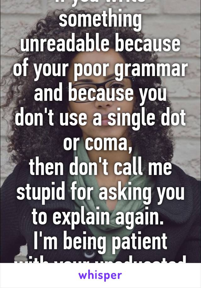 If you write something unreadable because of your poor grammar and because you don't use a single dot or coma, 
then don't call me stupid for asking you to explain again. 
I'm being patient with your uneducated ass. 