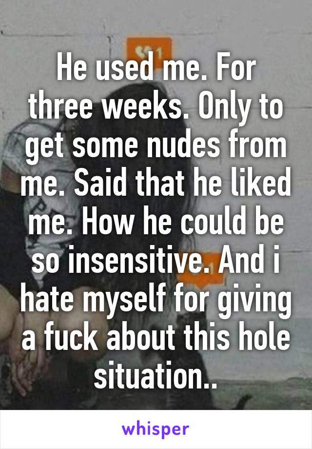 He used me. For three weeks. Only to get some nudes from me. Said that he liked me. How he could be so insensitive. And i hate myself for giving a fuck about this hole situation..