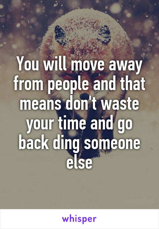 You will move away from people and that means don't waste your time and go back ding someone else