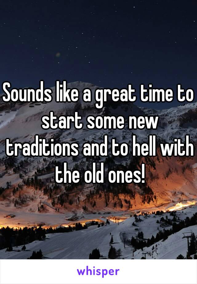 Sounds like a great time to start some new traditions and to hell with the old ones!