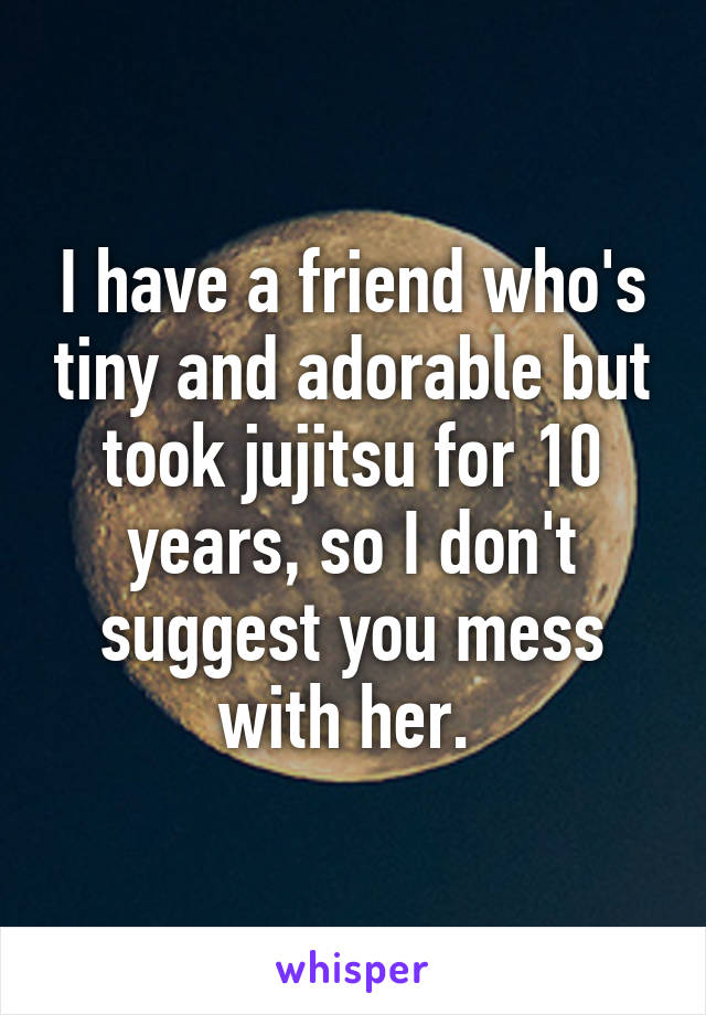 I have a friend who's tiny and adorable but took jujitsu for 10 years, so I don't suggest you mess with her. 
