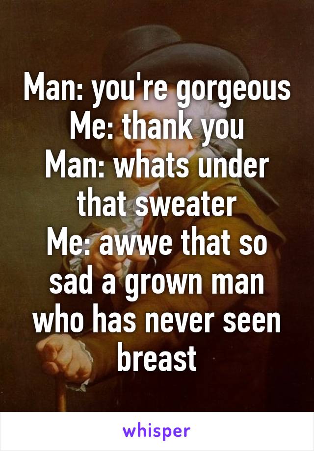 Man: you're gorgeous
Me: thank you
Man: whats under that sweater
Me: awwe that so sad a grown man who has never seen breast