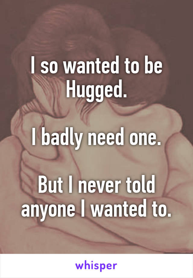 I so wanted to be Hugged.

I badly need one.

But I never told anyone I wanted to.