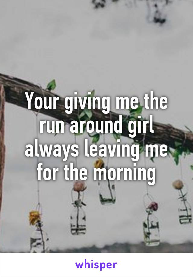 Your giving me the run around girl always leaving me for the morning