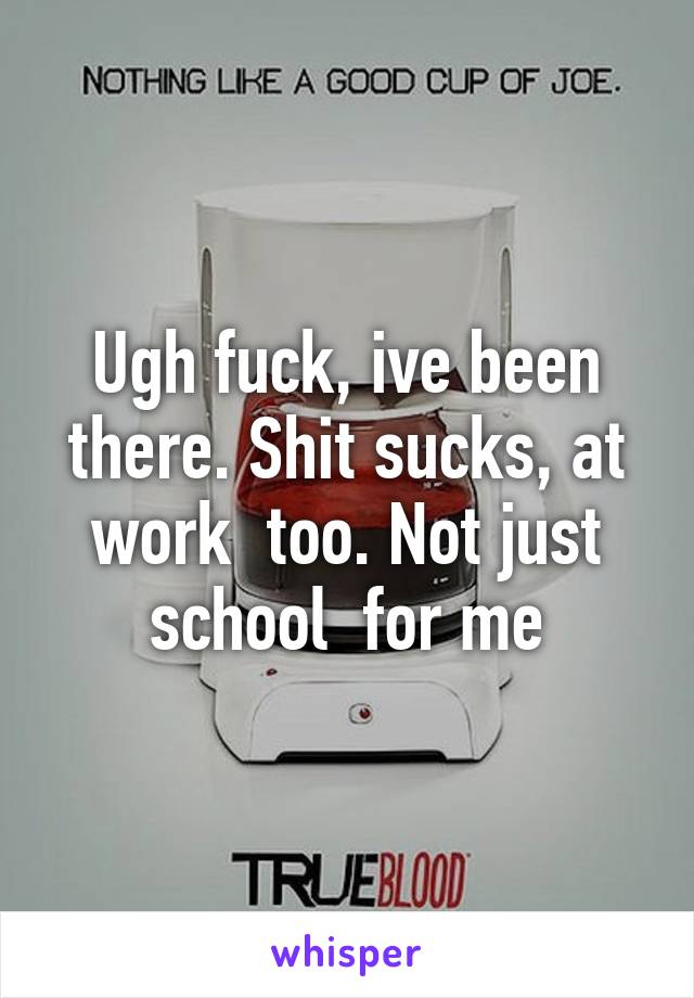 Ugh fuck, ive been there. Shit sucks, at work  too. Not just school  for me