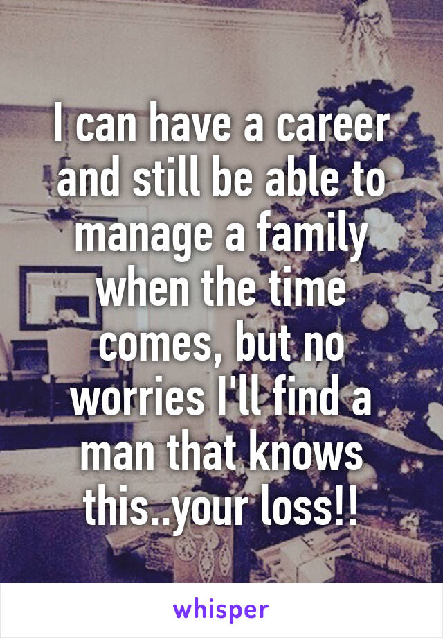 I can have a career and still be able to manage a family when the time comes, but no worries I'll find a man that knows this..your loss!!